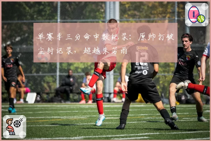 单赛季三分命中数纪录：原帅打破尘封记录，超越朱芳雨