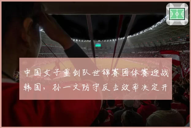 中国女子重剑队世锦赛团体赛迎战韩国,孙一文防守反击效率决定开局