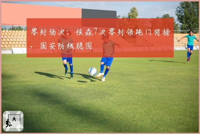 零封场次:侯森7次零封领跑门将榜,国安防线稳固