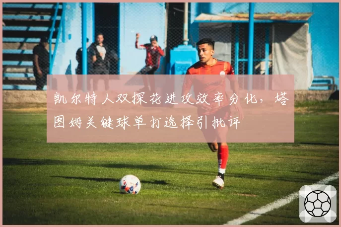 凯尔特人双探花进攻效率分化,塔图姆关键球单打选择引批评
