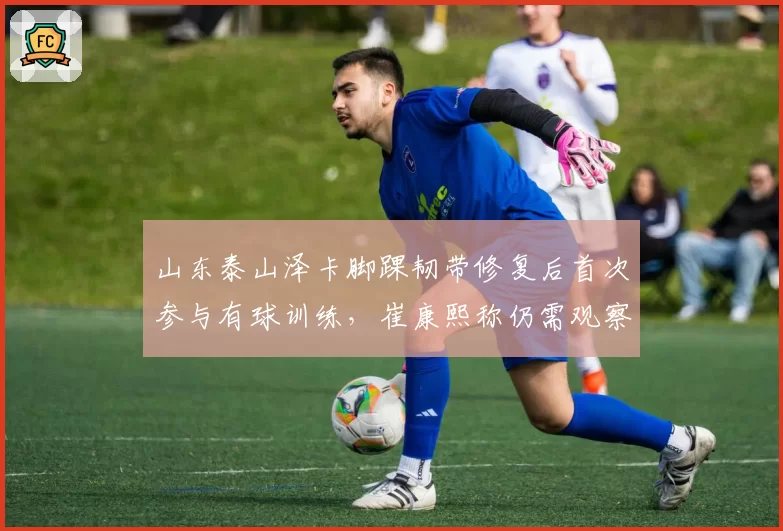山东泰山泽卡脚踝韧带修复后首次参与有球训练，崔康熙称仍需观察一周