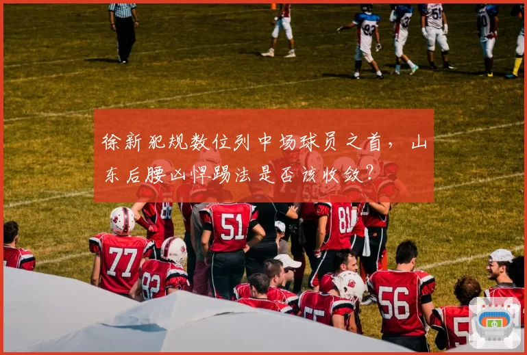 徐新犯规数位列中场球员之首，山东后腰凶悍踢法是否该收敛？