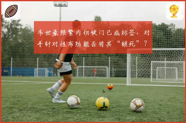 韦世豪频繁内切破门已成标签，对手针对性布防能否将其“锁死”？