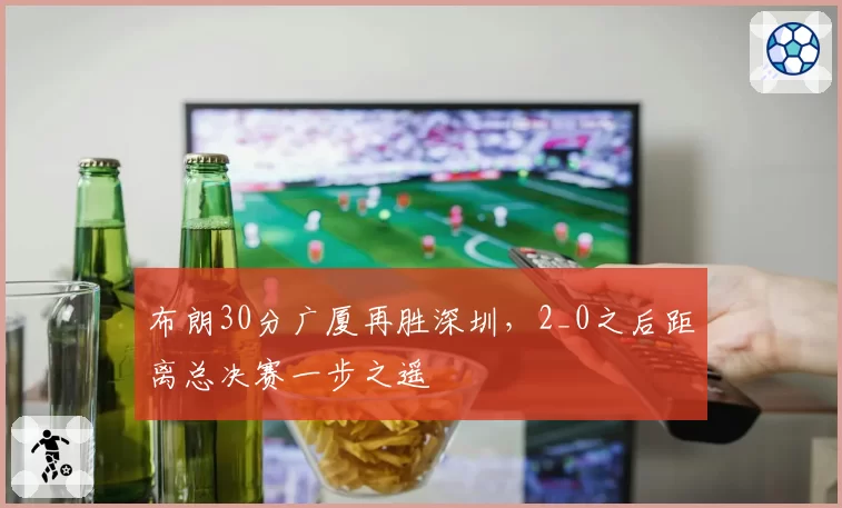 布朗30分广厦再胜深圳,2_0之后距离总决赛一步之遥