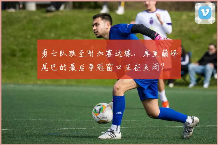 勇士队跌至附加赛边缘,库里巅峰尾巴的最后争冠窗口正在关闭?