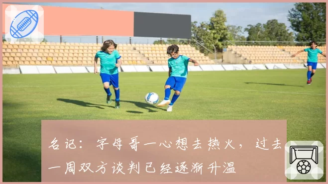 名记:字母哥一心想去热火,过去一周双方谈判已经逐渐升温
