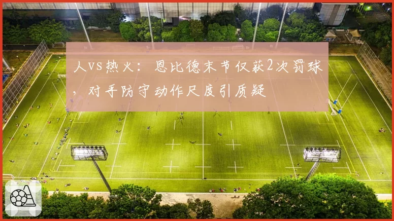 人vs热火:恩比德末节仅获2次罚球,对手防守动作尺度引质疑