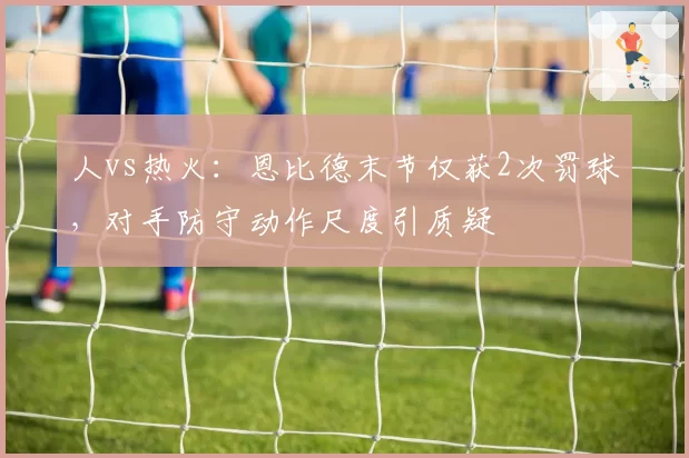 人vs热火:恩比德末节仅获2次罚球,对手防守动作尺度引质疑