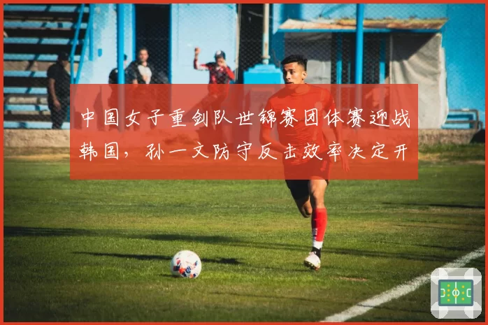 中国女子重剑队世锦赛团体赛迎战韩国,孙一文防守反击效率决定开局