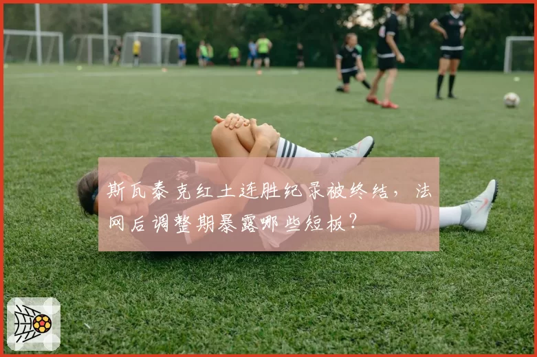 斯瓦泰克红土连胜纪录被终结,法网后调整期暴露哪些短板?