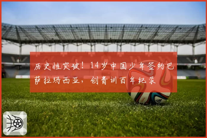 历史性突破！14岁中国少年签约巴萨拉玛西亚，创青训百年纪录