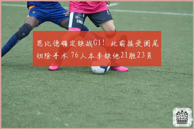 恩比德确定缺战G1！此前接受阑尾切除手术 76人本季缺他21胜23负