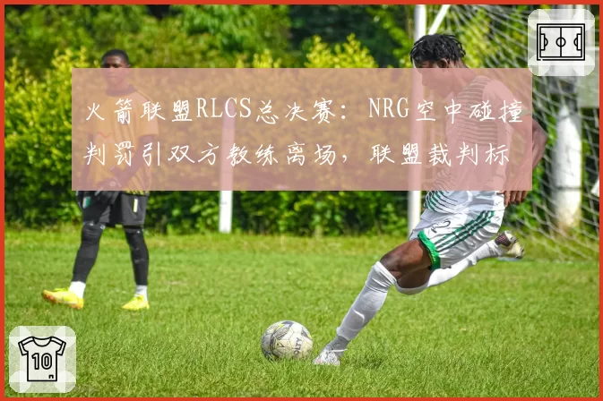 火箭联盟RLCS总决赛：NRG空中碰撞判罚引双方教练离场，联盟裁判标准何在？
