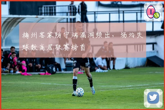 梅州客家防守端漏洞频出,场均失球数高居联赛榜首