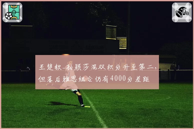 王楚钦_孙颖莎混双积分升至第二,但落后雅思组合仍有4000分差距