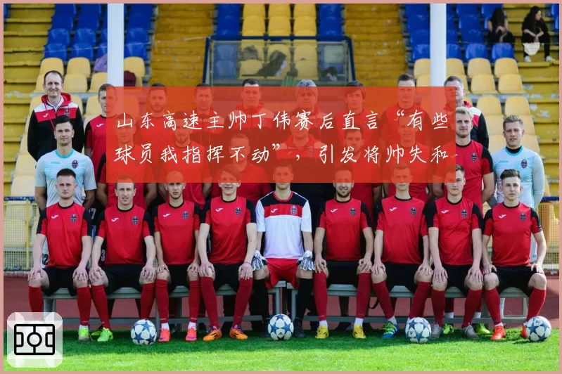 山东高速主帅丁伟赛后直言“有些球员我指挥不动”，引发将帅失和猜测