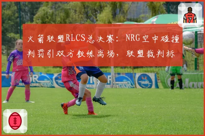 火箭联盟RLCS总决赛:NRG空中碰撞判罚引双方教练离场,联盟裁判标准何在?