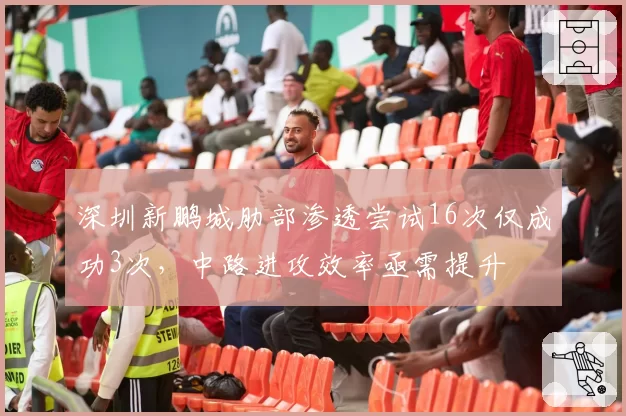 深圳新鹏城肋部渗透尝试16次仅成功3次，中路进攻效率亟需提升