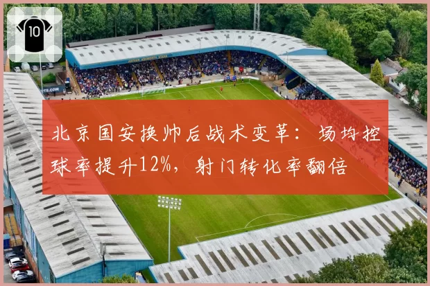 北京国安换帅后战术变革：场均控球率提升12%，射门转化率翻倍