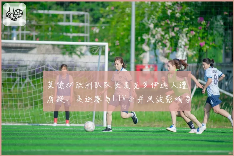 莱德杯欧洲队队长麦克罗伊选人遭质疑,美巡赛与LIV合并风波影响争冠默契