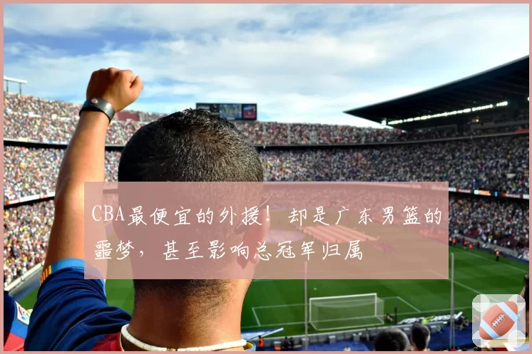 CBA最便宜的外援!却是广东男篮的噩梦,甚至影响总冠军归属