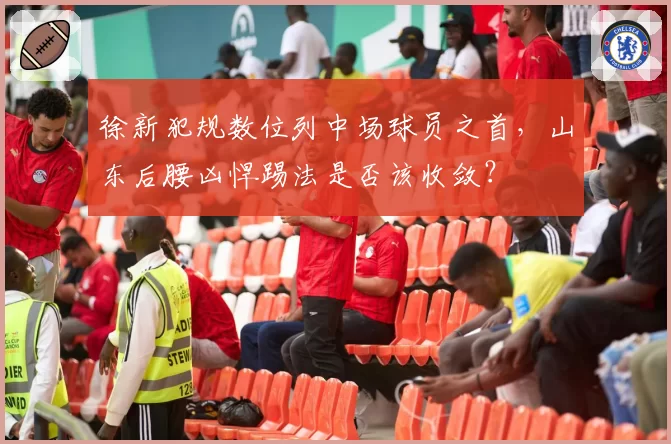 徐新犯规数位列中场球员之首，山东后腰凶悍踢法是否该收敛？