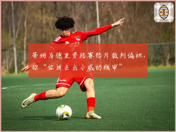 蒂姆马德里资格赛怒斥裁判偏袒,称“你该去当小威的线审”