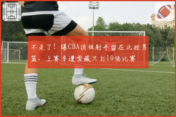 不走了！曝CBA顶级射手留在北控男篮，上赛季遭雪藏只打10场比赛