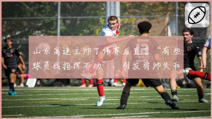 山东高速主帅丁伟赛后直言“有些球员我指挥不动”,引发将帅失和猜测