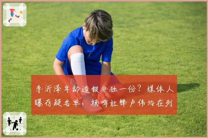 李沂泽年龄造假非独一份?媒体人曝存疑名单,杨鸣杜锋卢伟均在列