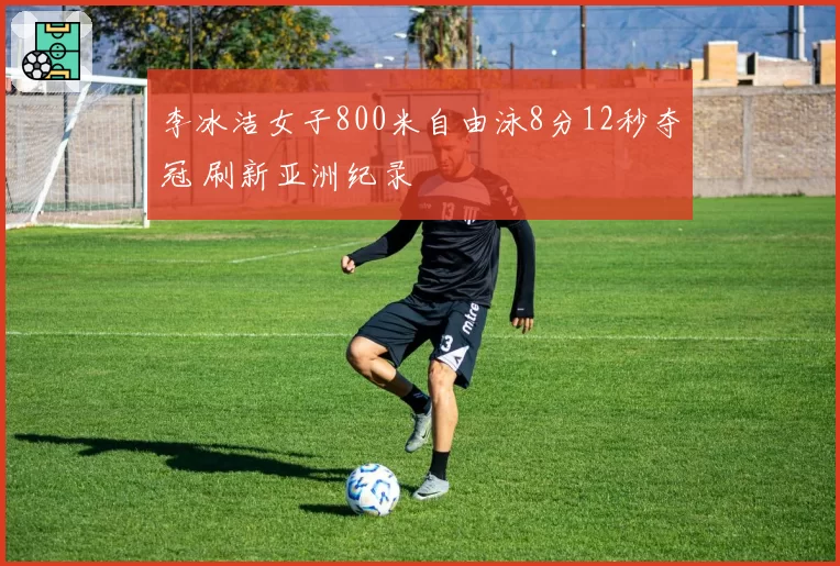 李冰洁女子800米自由泳8分12秒夺冠 刷新亚洲纪录