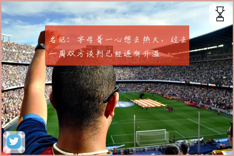 名记:字母哥一心想去热火,过去一周双方谈判已经逐渐升温