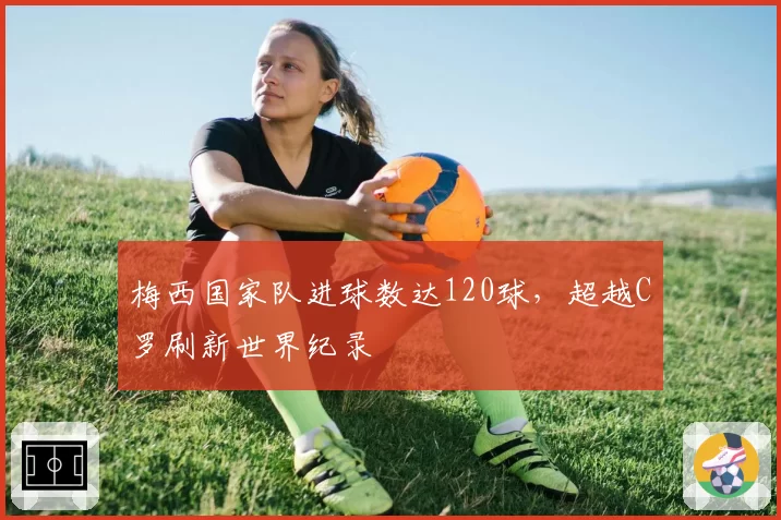 梅西国家队进球数达120球，超越C罗刷新世界纪录