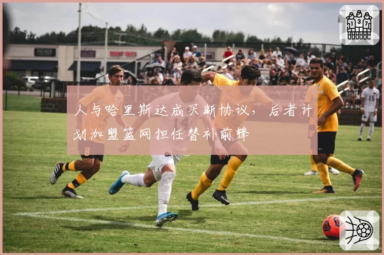 人与哈里斯达成买断协议,后者计划加盟篮网担任替补前锋