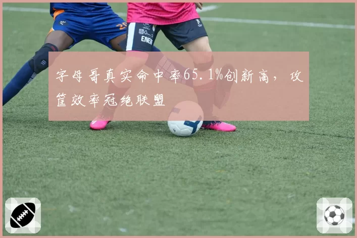 字母哥真实命中率65.1%创新高，攻筐效率冠绝联盟
