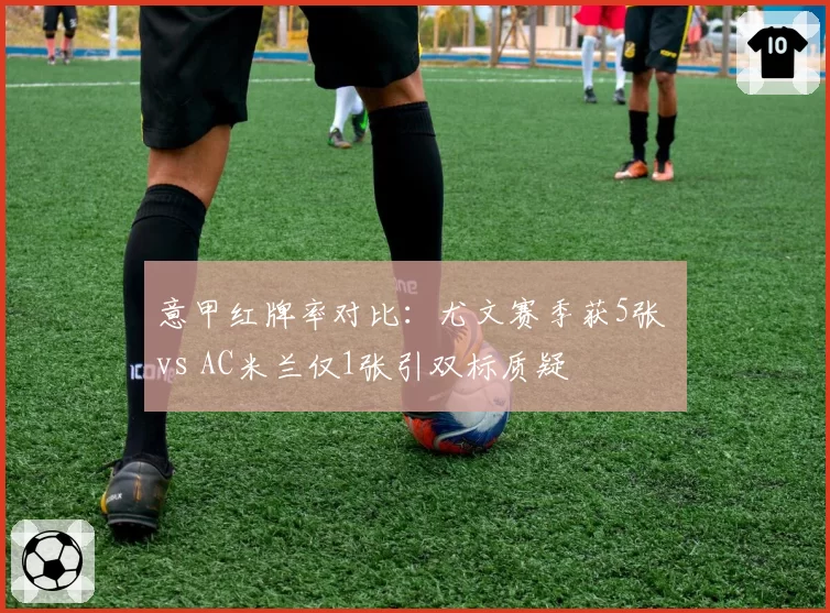 意甲红牌率对比：尤文赛季获5张 vs AC米兰仅1张引双标质疑