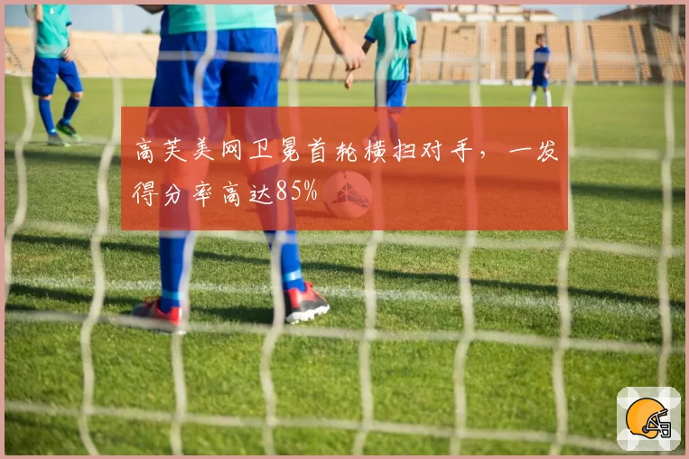高芙美网卫冕首轮横扫对手，一发得分率高达85%