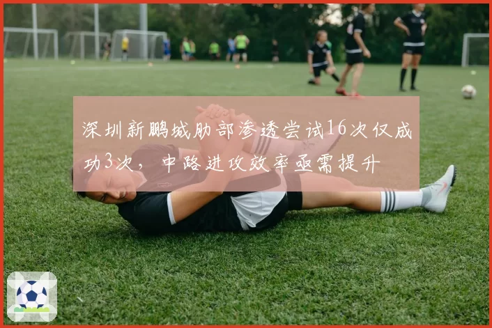 深圳新鹏城肋部渗透尝试16次仅成功3次，中路进攻效率亟需提升