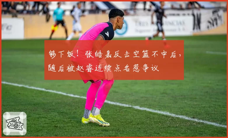 够下饭！张皓嘉反击空篮不中后，随后被赵睿连续点名惹争议