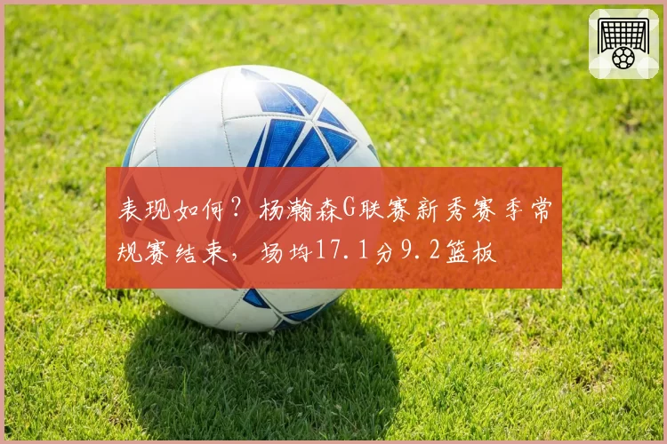 表现如何？杨瀚森G联赛新秀赛季常规赛结束，场均17.1分9.2篮板