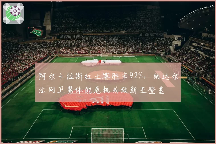阿尔卡拉斯红土赛胜率92%,纳达尔法网卫冕体能危机或致新王登基