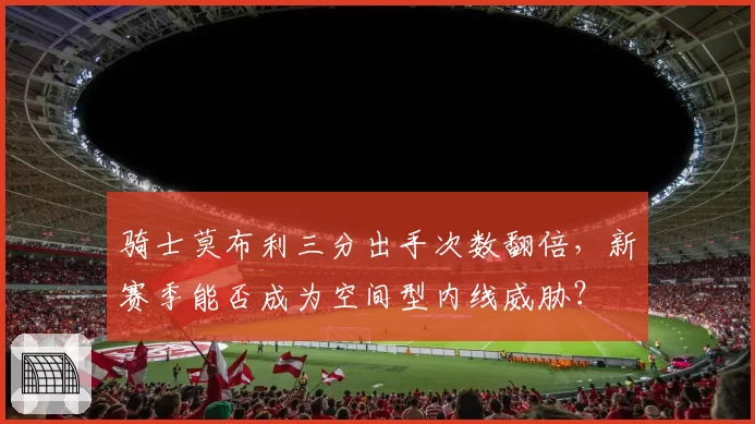 骑士莫布利三分出手次数翻倍，新赛季能否成为空间型内线威胁？