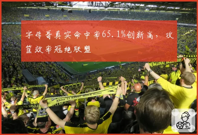 字母哥真实命中率65.1%创新高，攻筐效率冠绝联盟