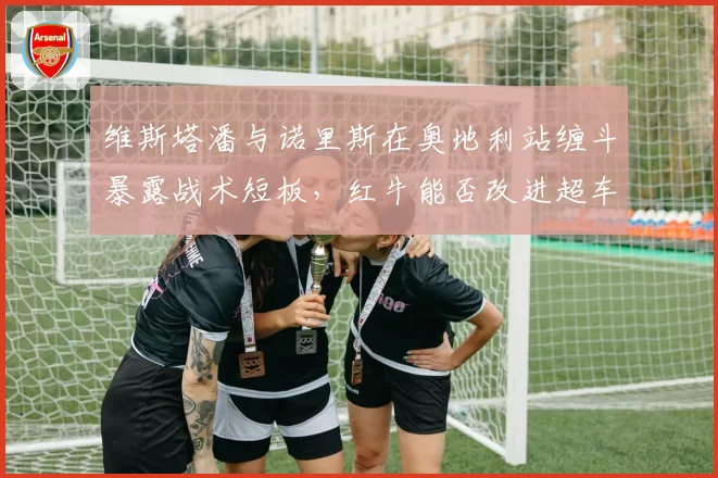 维斯塔潘与诺里斯在奥地利站缠斗暴露战术短板,红牛能否改进超车策略?