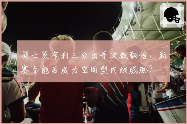 骑士莫布利三分出手次数翻倍,新赛季能否成为空间型内线威胁?