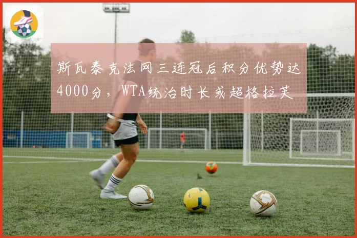 斯瓦泰克法网三连冠后积分优势达4000分,WTA统治时长或超格拉芙