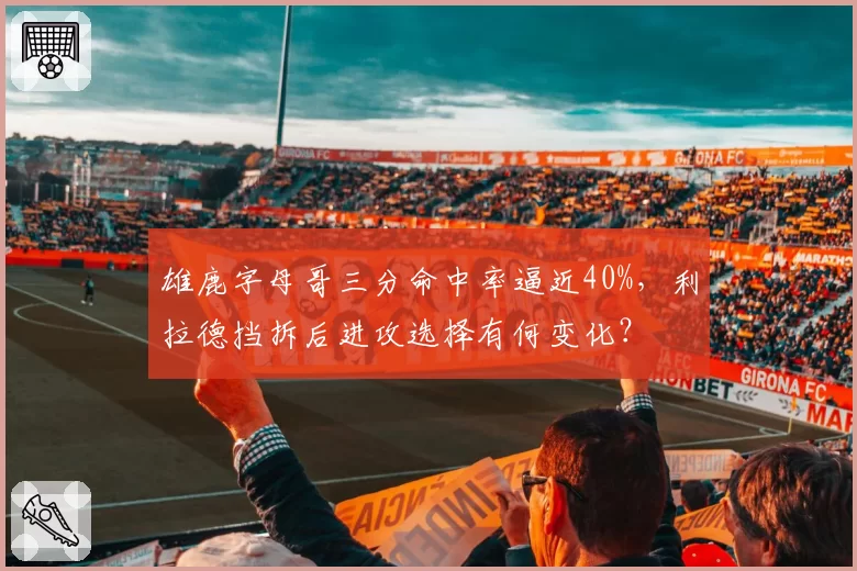 雄鹿字母哥三分命中率逼近40%,利拉德挡拆后进攻选择有何变化?