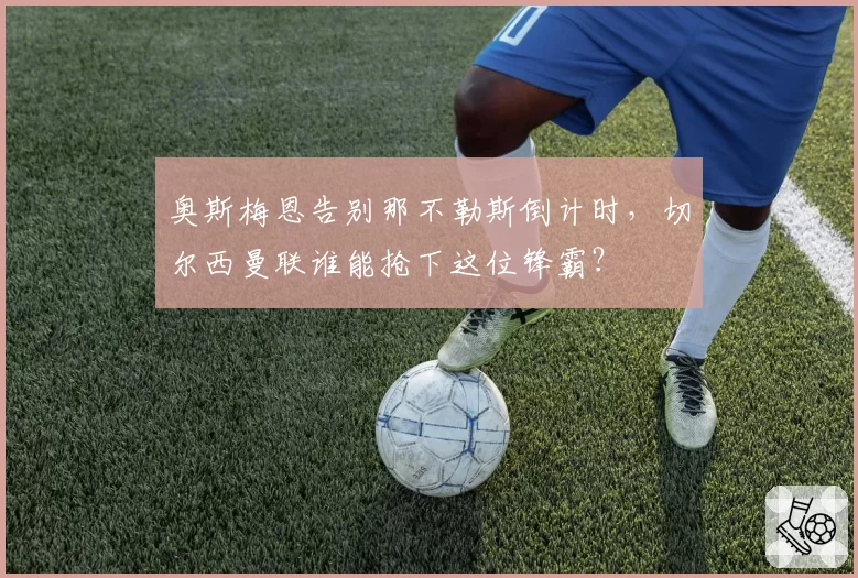 奥斯梅恩告别那不勒斯倒计时，切尔西曼联谁能抢下这位锋霸？