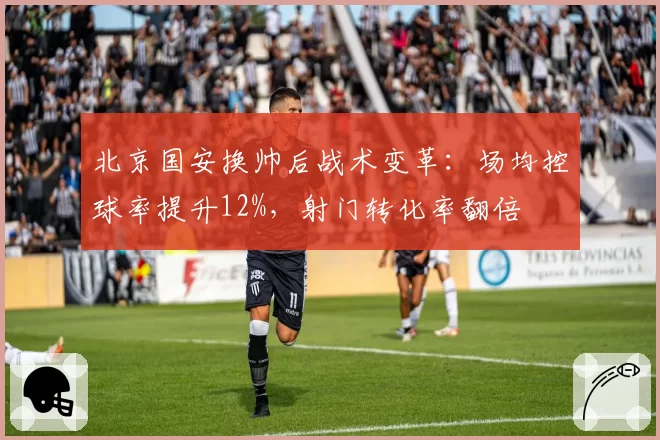 北京国安换帅后战术变革：场均控球率提升12%，射门转化率翻倍