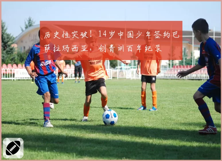 历史性突破！14岁中国少年签约巴萨拉玛西亚，创青训百年纪录